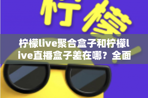柠檬live聚合盒子和柠檬live直播盒子差在哪？全面解析两款盒子的区别与选购建议