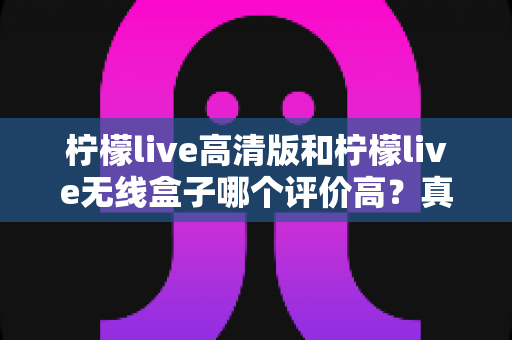 柠檬live高清版和柠檬live无线盒子哪个评价高？真实口碑与选购指南全解析