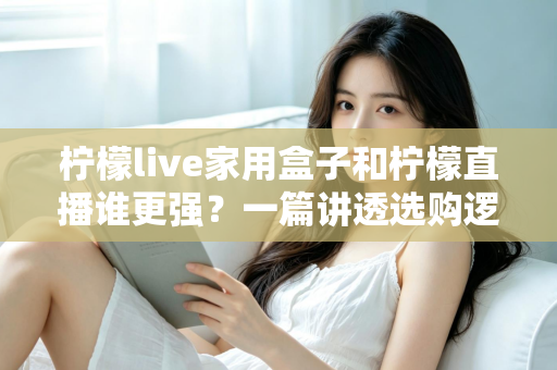 柠檬live家用盒子和柠檬直播谁更强？一篇讲透选购逻辑的深度对比指南