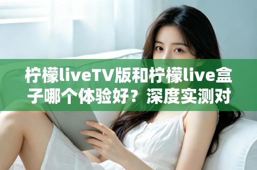 柠檬liveTV版和柠檬live盒子哪个体验好？深度实测对比助你选出最适合的观影方案