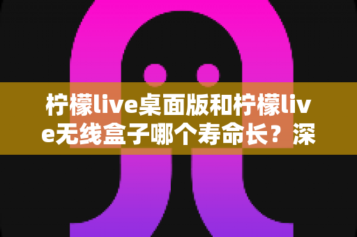 柠檬live桌面版和柠檬live无线盒子哪个寿命长?深度对比分析与延长寿命实用指南 柠檬live桌面版和柠檬live无线盒子哪个寿命长?深度对比分析与延长寿命实用指南