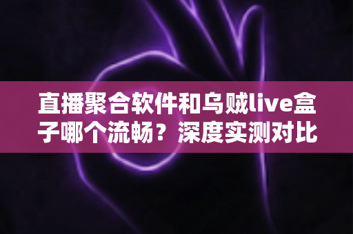 直播聚合软件和乌贼live盒子哪个流畅？深度实测对比与选购全指南