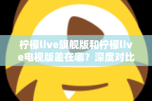 柠檬live旗舰版和柠檬live电视版差在哪？深度对比两大版本区别，帮你选出最适合的观看方案