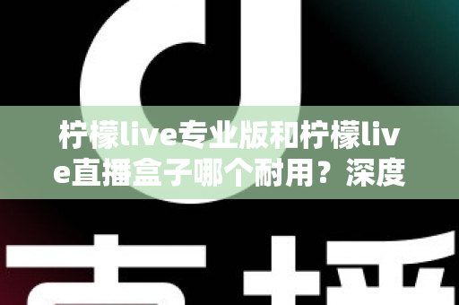 柠檬live专业版和柠檬live直播盒子哪个耐用？深度对比解析帮你选对直播装备