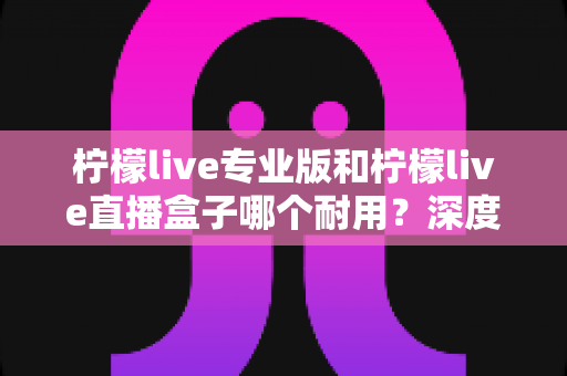 柠檬live专业版和柠檬live直播盒子哪个耐用？深度对比解析帮你选对直播装备