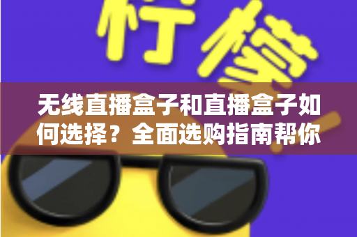 无线直播盒子和直播盒子如何选择？全面选购指南帮你找到最适合的直播设备