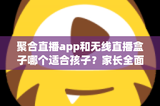聚合直播app和无线直播盒子哪个适合孩子？家长全面解析与选购指南