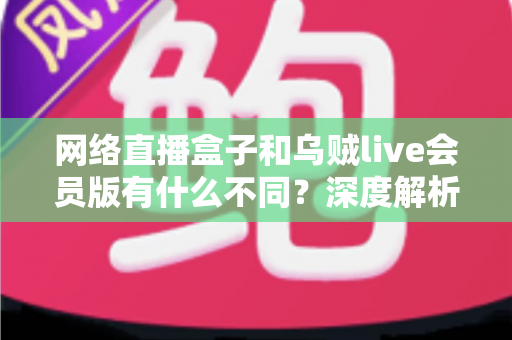 网络直播盒子和乌贼live会员版有什么不同？深度解析两者区别，帮你选对看直播的最佳方案