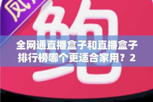 全网通直播盒子和直播盒子排行榜哪个更适合家用？2024最新选购指南与深度对比解析