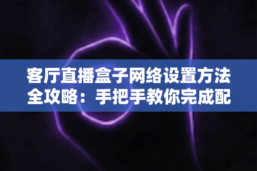 客厅直播盒子网络设置方法全攻略：手把手教你完成配置，轻松畅享高清直播体验