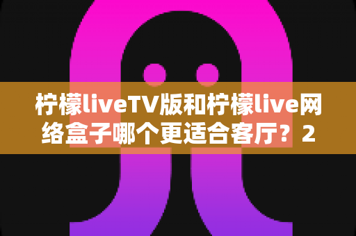 柠檬liveTV版和柠檬live网络盒子哪个更适合客厅?2025年家庭大屏观影最全选购对比指南 柠檬liveTV版和柠檬live网络盒子哪个更适合客厅?2025年家庭大屏观影最全选购对比指南