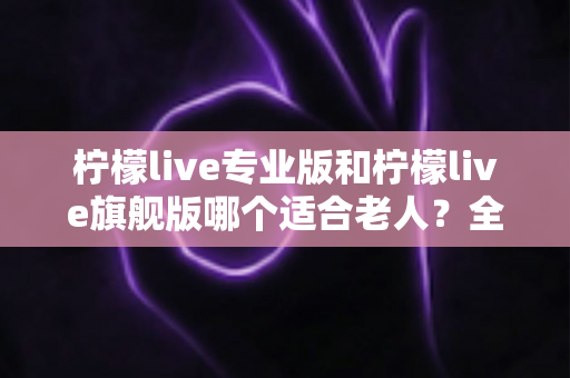 柠檬live专业版和柠檬live旗舰版哪个适合老人？全面对比分析帮您轻松做出最佳选择