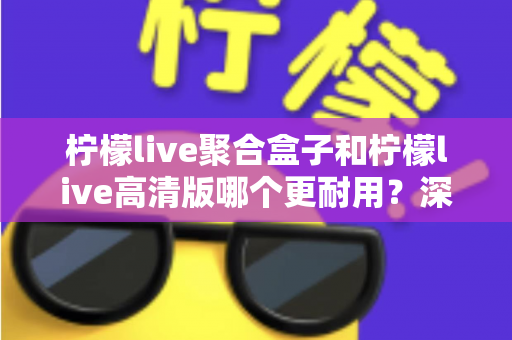 柠檬live聚合盒子和柠檬live高清版哪个更耐用？深度对比帮你选对不踩坑