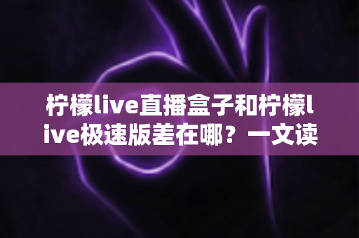 柠檬live直播盒子和柠檬live极速版差在哪？一文读懂两大版本的核心区别与选择指南