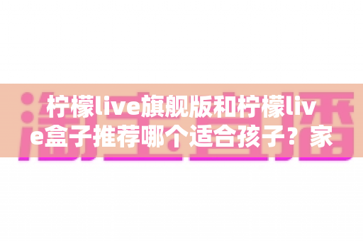 柠檬live旗舰版和柠檬live盒子推荐哪个适合孩子?家长必读的选购对比与安全使用指南 柠檬live旗舰版和柠檬live盒子推荐哪个适合孩子?家长必读的选购对比与安全使用指南