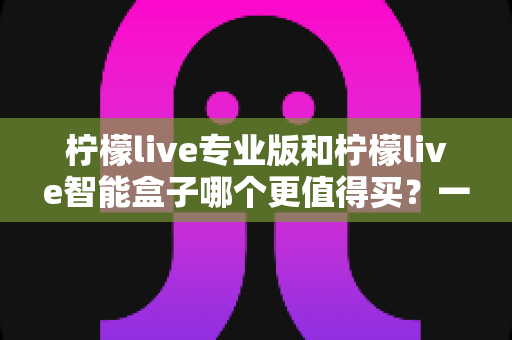 柠檬live专业版和柠檬live智能盒子哪个更值得买?一文读懂两者差异与选购建议 柠檬live专业版和柠檬live智能盒子哪个更值得买?一文读懂两者差异与选购建议