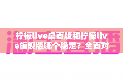 柠檬live桌面版和柠檬live旗舰版哪个稳定?全面对比分析与选择指南 柠檬live桌面版和柠檬live旗舰版哪个稳定?全面对比分析与选择指南