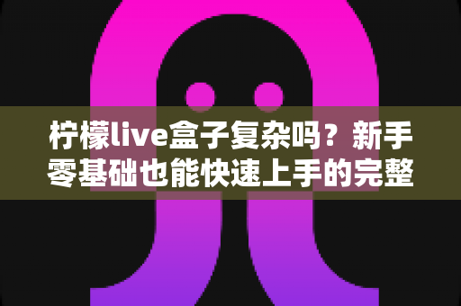 柠檬live盒子复杂吗?新手零基础也能快速上手的完整使用指南 柠檬live盒子复杂吗?新手零基础也能快速上手的完整使用指南