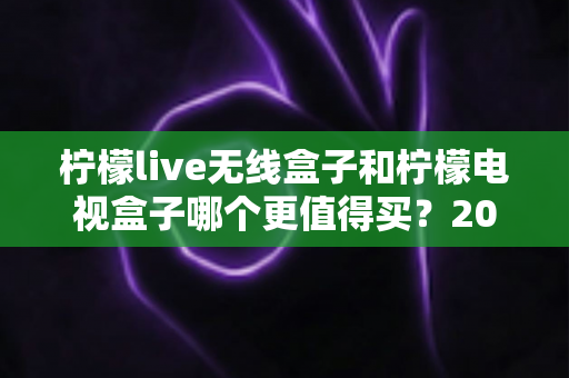 柠檬live无线盒子和柠檬电视盒子哪个更值得买?2025超全对比评测与避坑选购指南 柠檬live无线盒子和柠檬电视盒子哪个更值得买?2025超全对比评测与避坑选购指南