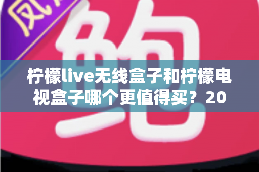 柠檬live无线盒子和柠檬电视盒子哪个更值得买？2025超全对比评测与避坑选购指南