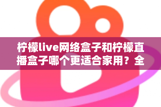 柠檬live网络盒子和柠檬直播盒子哪个更适合家用?全面对比评测帮你选对不踩坑 柠檬live网络盒子和柠檬直播盒子哪个更适合家用?全面对比评测帮你选对不踩坑