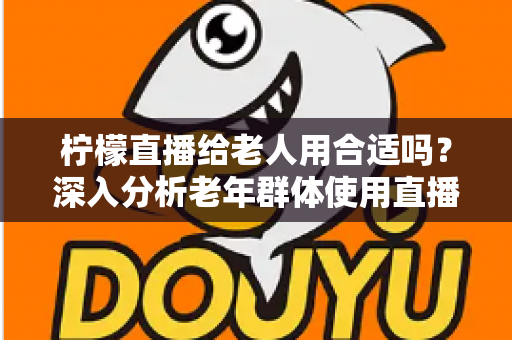 柠檬直播给老人用合适吗?深入分析老年群体使用直播软件的安全性、利弊与实用建议 柠檬直播给老人用合适吗?深入分析老年群体使用直播软件的安全性、利弊与实用建议