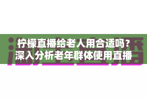 柠檬直播给老人用合适吗?深入分析老年群体使用直播软件的安全性、利弊与实用建议 柠檬直播给老人用合适吗?深入分析老年群体使用直播软件的安全性、利弊与实用建议