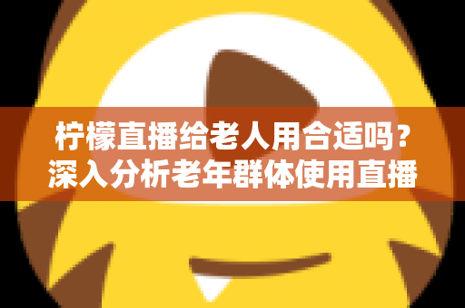 柠檬直播给老人用合适吗?深入分析老年群体使用直播软件的安全性、利弊与实用建议 柠檬直播给老人用合适吗?深入分析老年群体使用直播软件的安全性、利弊与实用建议