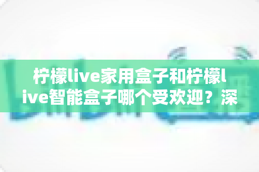 柠檬live家用盒子和柠檬live智能盒子哪个受欢迎？深度对比解析，帮你轻松选对家庭娱乐好帮手