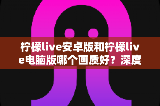 柠檬live安卓版和柠檬live电脑版哪个画质好？深度对比评测帮你选对平台