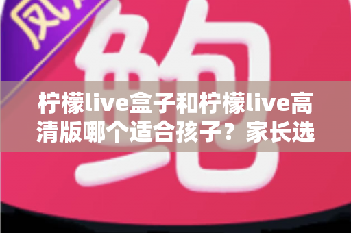 柠檬live盒子和柠檬live高清版哪个适合孩子？家长选购实用指南