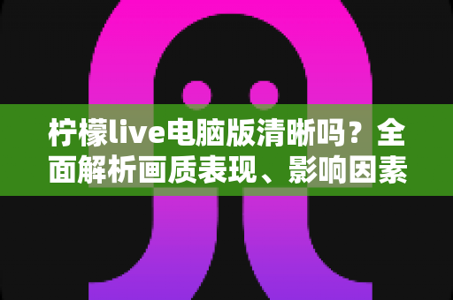 柠檬live电脑版清晰吗？全面解析画质表现、影响因素与实用优化技巧