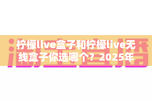柠檬live盒子和柠檬live无线盒子你选哪个？2025年最值得收藏的选购避坑指南，帮你一次买对不后悔