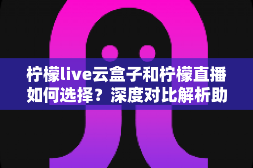 柠檬live云盒子和柠檬直播如何选择？深度对比解析助你选出最适合的观影方案