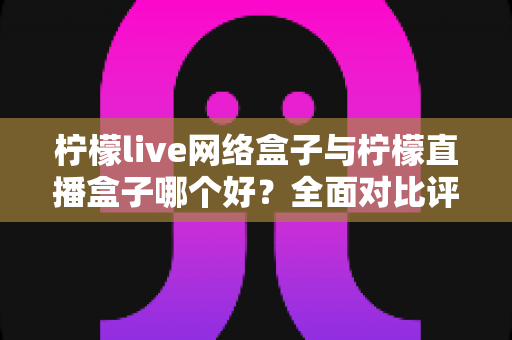 柠檬live网络盒子与柠檬直播盒子哪个好?全面对比评测帮你找到最适合的电视直播工具 柠檬live网络盒子与柠檬直播盒子哪个好?全面对比评测帮你找到最适合的电视直播工具