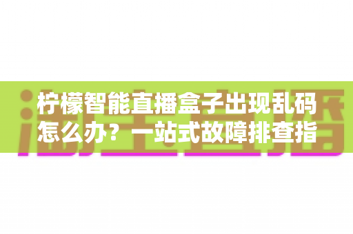 柠檬智能直播盒子出现乱码怎么办？一站式故障排查指南与实用修复方案