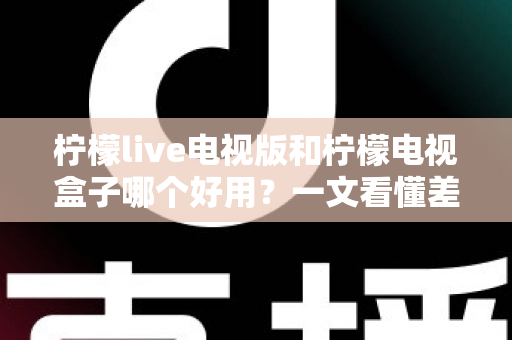 柠檬live电视版和柠檬电视盒子哪个好用？一文看懂差异，选对不花冤枉钱