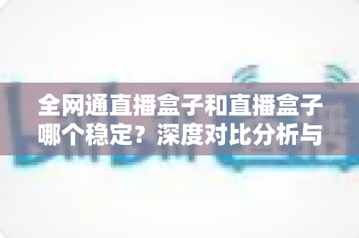 全网通直播盒子和直播盒子哪个稳定？深度对比分析与选购指南