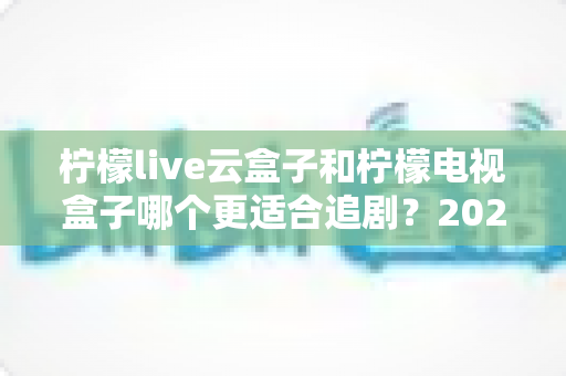 柠檬live云盒子和柠檬电视盒子哪个更适合追剧？2025最新深度对比测评全解析