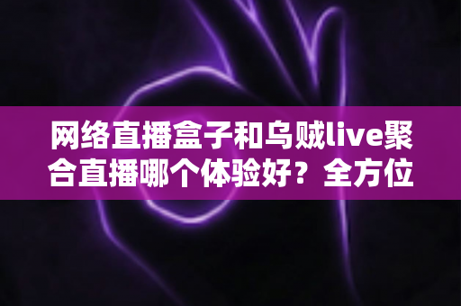 网络直播盒子和乌贼live聚合直播哪个体验好？全方位深度对比帮你找到最佳观影方案