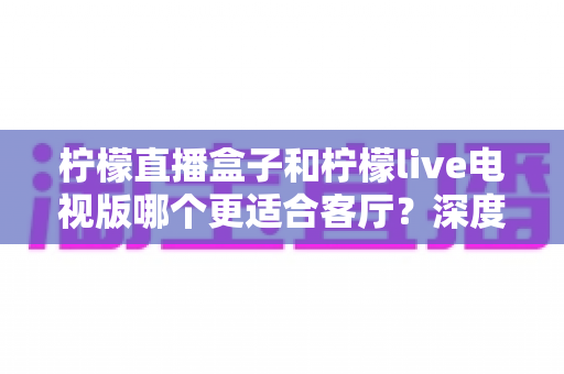 柠檬直播盒子和柠檬live电视版哪个更适合客厅？深度对比帮你选出最佳客厅观影方案