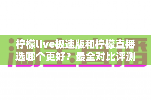 柠檬live极速版和柠檬直播选哪个更好？最全对比评测助你找到最适合自己的选择