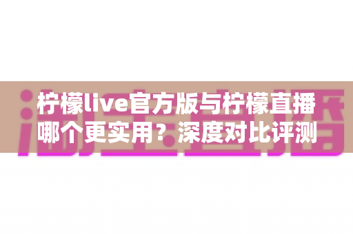 柠檬live官方版与柠檬直播哪个更实用？深度对比评测帮你找到答案