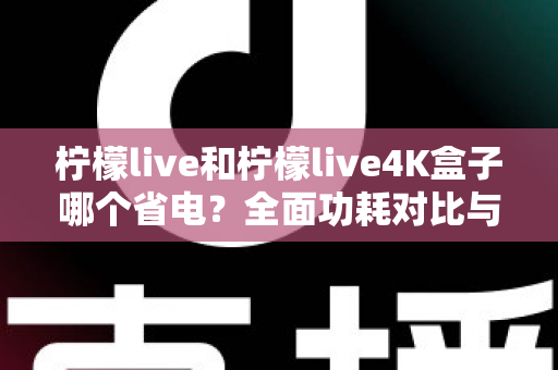 柠檬live和柠檬live4K盒子哪个省电？全面功耗对比与省电使用指南