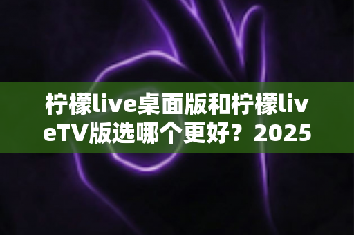 柠檬live桌面版和柠檬liveTV版选哪个更好？2025年最全对比测评帮你一次选对