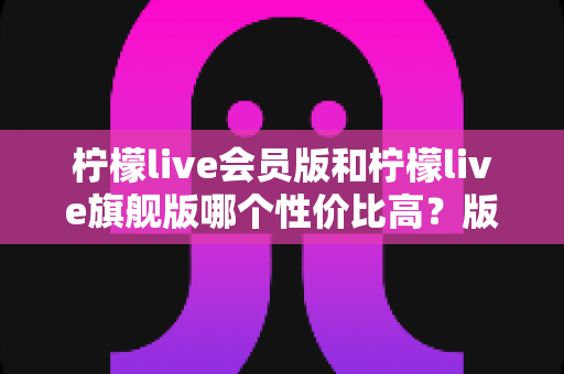 柠檬live会员版和柠檬live旗舰版哪个性价比高？版本差异、使用场景与选购建议全解析