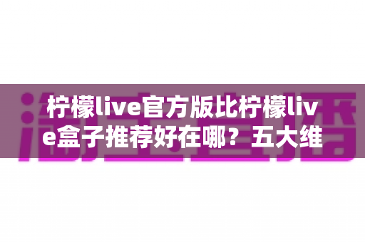 柠檬live官方版比柠檬live盒子推荐好在哪？五大维度深度对比，看完再下载不踩坑