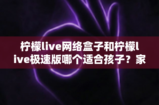 柠檬live网络盒子和柠檬live极速版哪个适合孩子？家长必读的全面选购与使用指南