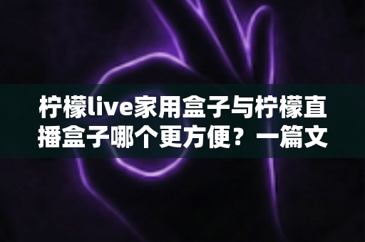 柠檬live家用盒子与柠檬直播盒子哪个更方便？一篇文章帮你选对设备不踩坑
