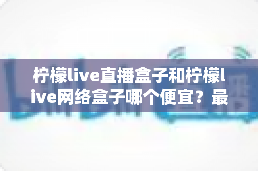 柠檬live直播盒子和柠檬live网络盒子哪个便宜？最新价格对比与高性价比选购全攻略